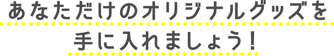 あなただけのオリジナルグッズを手に入れましょう！